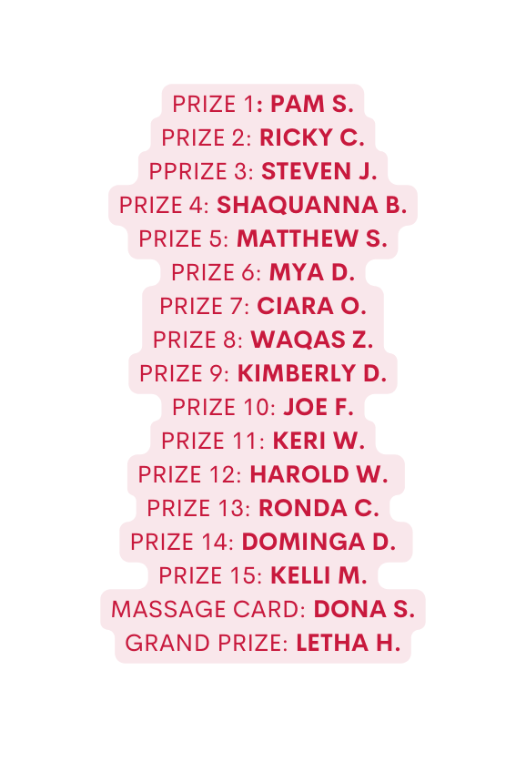 Prize 1 Pam S Prize 2 Ricky C PPRIze 3 Steven J prize 4 Shaquanna B Prize 5 Matthew S Prize 6 Mya D prize 7 Ciara O Prize 8 Waqas Z prize 9 Kimberly D prize 10 Joe F Prize 11 Keri W prize 12 Harold W Prize 13 Ronda C Prize 14 Dominga D Prize 15 Kelli M Massage Card Dona S Grand PRIZE Letha H